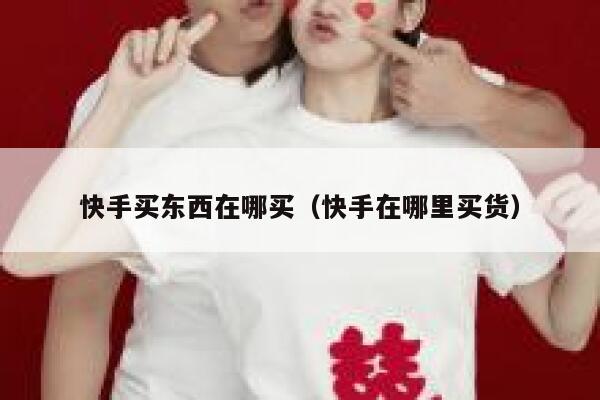 快手买东西在哪买（快手在哪里买货） 第1张