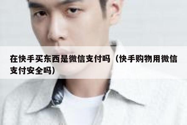 在快手买东西是微信支付吗（快手购物用微信支付安全吗） 第1张