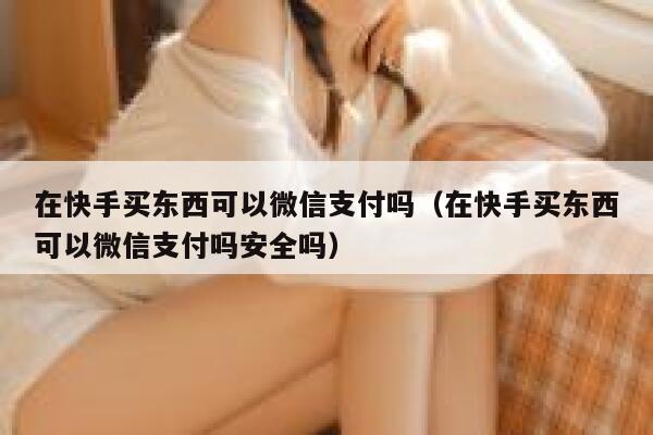 在快手买东西可以微信支付吗（在快手买东西可以微信支付吗安全吗） 第1张