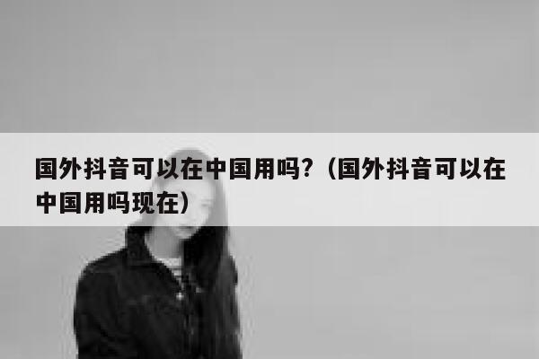 国外抖音可以在中国用吗?（国外抖音可以在中国用吗现在） 第1张