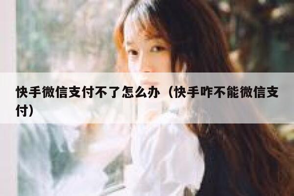 快手微信支付不了怎么办（快手咋不能微信支付） 第1张