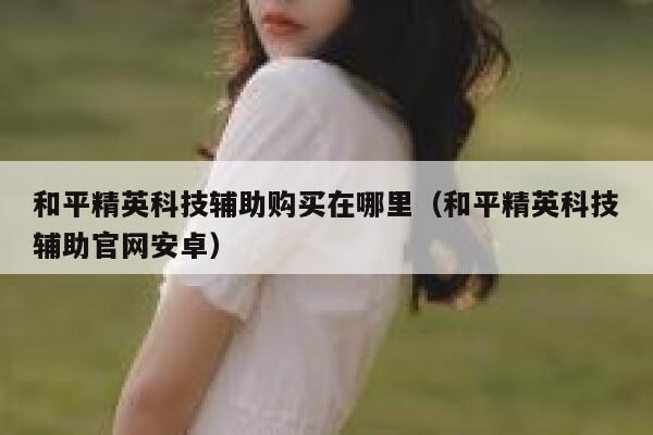 和平精英科技辅助购买在哪里（和平精英科技辅助官网安卓） 第1张