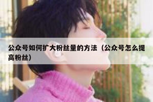 公众号如何扩大粉丝量的方法（公众号怎么提高粉丝） 第1张