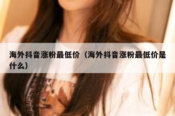 海外抖音涨粉最低价（海外抖音涨粉最低价是什么） 第1张