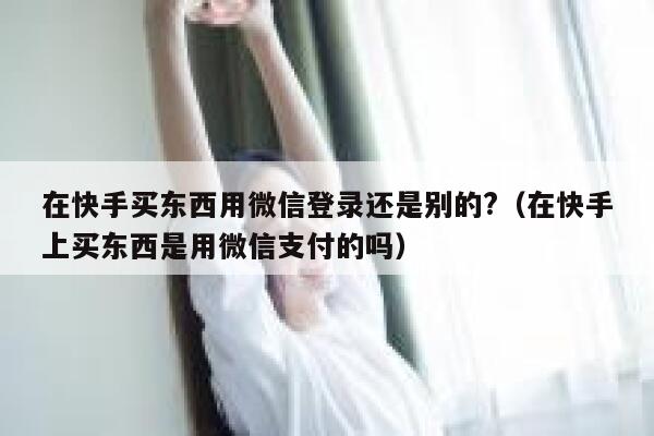 在快手买东西用微信登录还是别的?（在快手上买东西是用微信支付的吗） 第1张