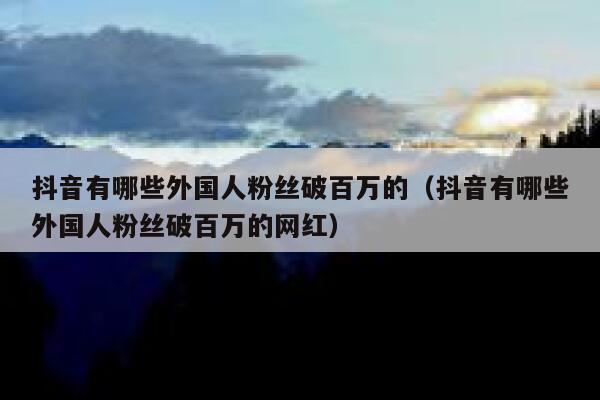 抖音有哪些外国人粉丝破百万的（抖音有哪些外国人粉丝破百万的网红） 第1张