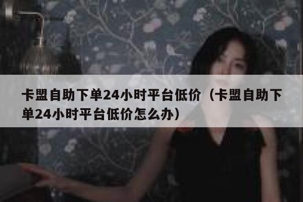 卡盟自助下单24小时平台低价（卡盟自助下单24小时平台低价怎么办） 第1张