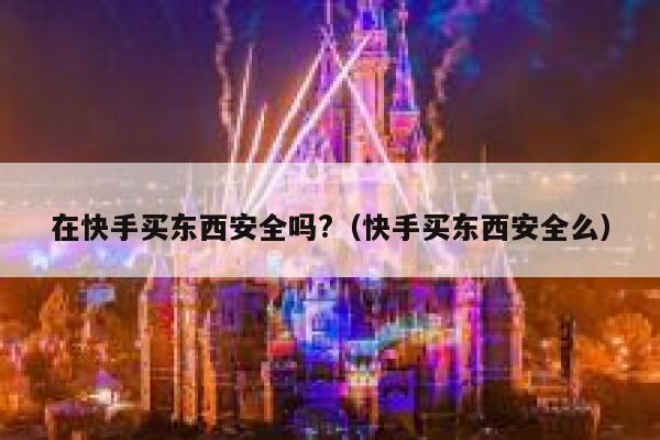 在快手买东西安全吗?（快手买东西安全么） 第1张