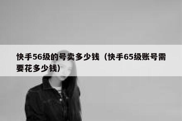 快手56级的号卖多少钱（快手65级账号需要花多少钱） 第1张