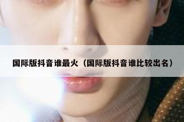 国际版抖音谁最火（国际版抖音谁比较出名） 第1张