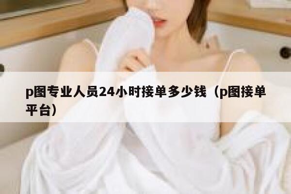 p图专业人员24小时接单多少钱（p图接单平台） 第1张
