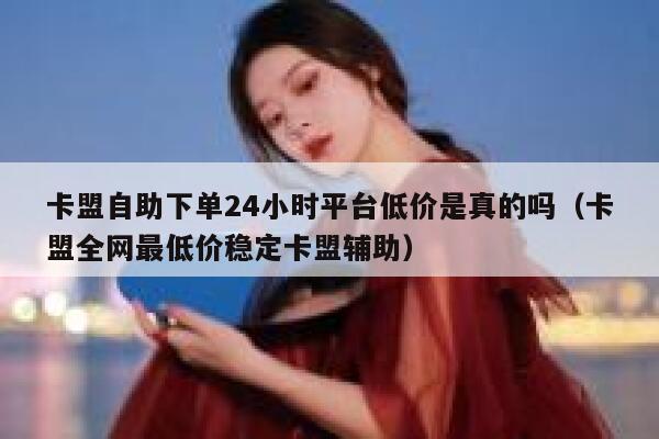 卡盟自助下单24小时平台低价是真的吗(卡盟全网最低价稳定卡盟辅助) 第1张 卡盟自助下单24小时平台低价是真的吗(卡盟全网最低价稳定卡盟辅助) 第1张