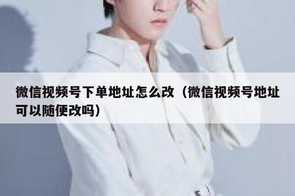 微信视频号下单地址怎么改（微信视频号地址可以随便改吗） 第1张