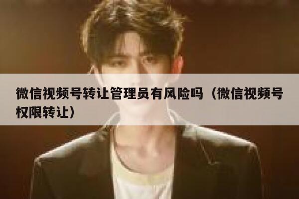 微信视频号转让管理员有风险吗(微信视频号权限转让) 第1张 微信视频号转让管理员有风险吗(微信视频号权限转让) 第1张
