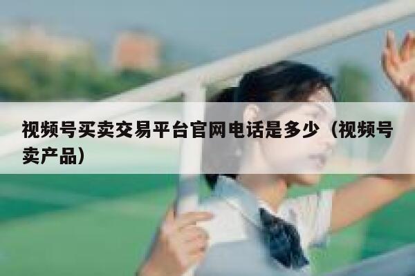 视频号买卖交易平台官网电话是多少（视频号卖产品） 第1张