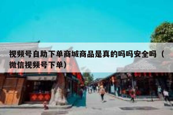 视频号自助下单商城商品是真的吗吗安全吗（微信视频号下单） 第1张