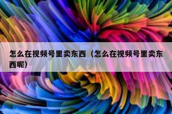 怎么在视频号里卖东西（怎么在视频号里卖东西呢） 第1张