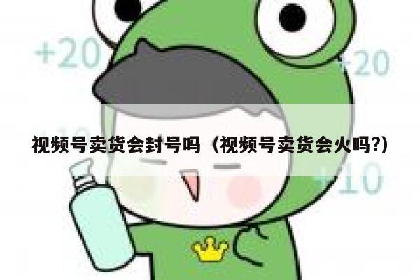 视频号卖货会封号吗（视频号卖货会火吗?） 第1张