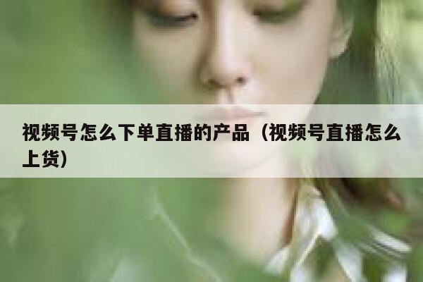 视频号怎么下单直播的产品（视频号直播怎么上货） 第1张