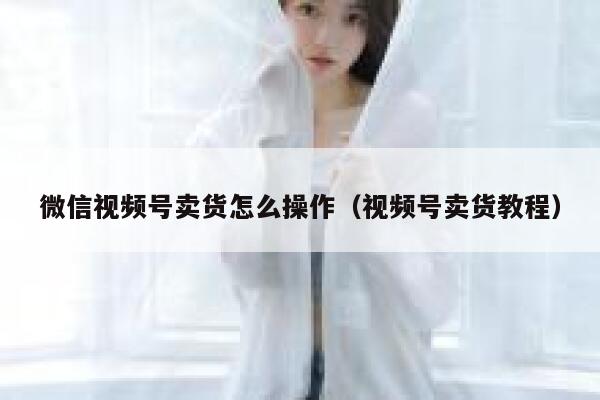 微信视频号卖货怎么操作（视频号卖货教程） 第1张