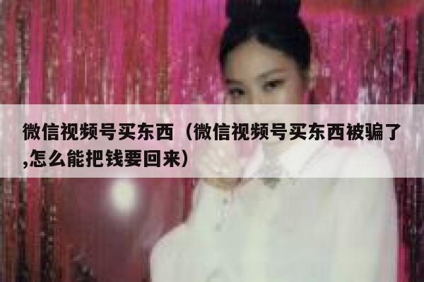 微信视频号买东西（微信视频号买东西被骗了,怎么能把钱要回来） 第1张