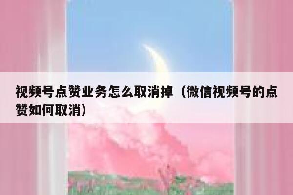 视频号点赞业务怎么取消掉（微信视频号的点赞如何取消） 第1张