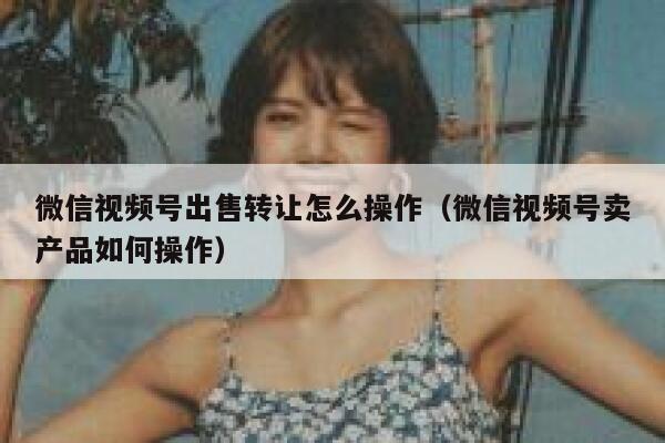 微信视频号出售转让怎么操作（微信视频号卖产品如何操作） 第1张