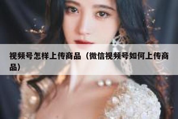 视频号怎样上传商品(微信视频号如何上传商品) 第1张 视频号怎样上传商品(微信视频号如何上传商品) 第1张