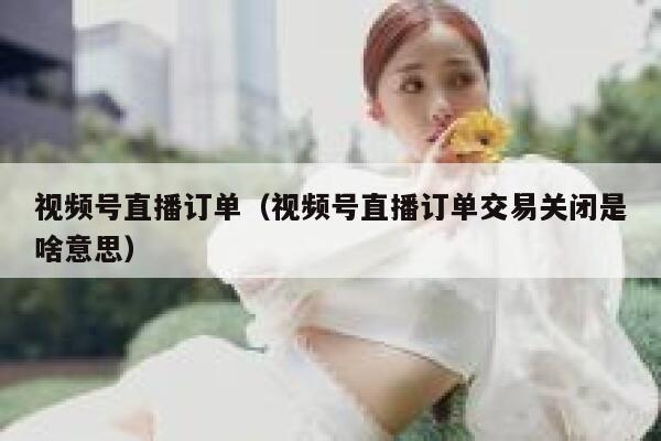 视频号直播订单（视频号直播订单交易关闭是啥意思） 第1张