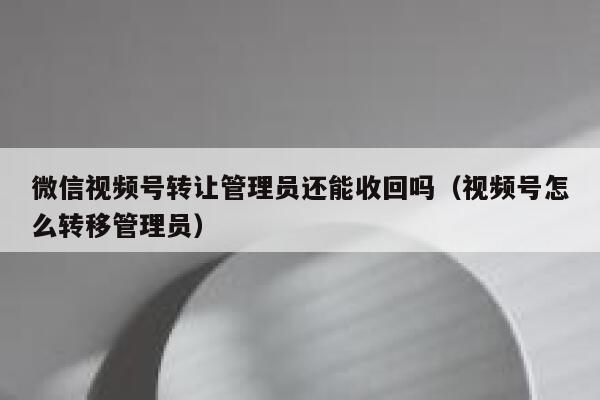 微信视频号转让管理员还能收回吗（视频号怎么转移管理员） 第1张
