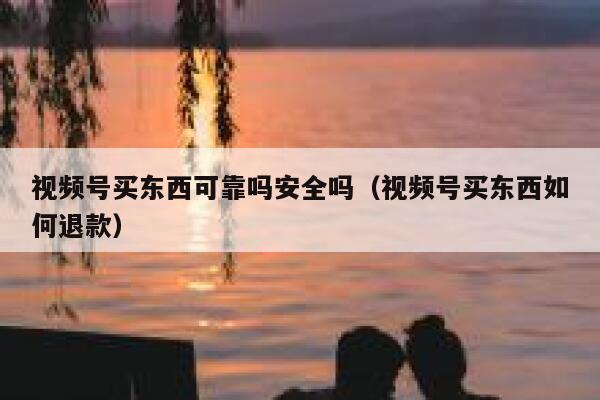 视频号买东西可靠吗安全吗(视频号买东西如何退款) 第1张 视频号买东西可靠吗安全吗(视频号买东西如何退款) 第1张