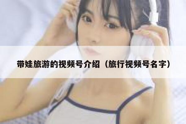 带娃旅游的视频号介绍(旅行视频号名字) 第1张 带娃旅游的视频号介绍(旅行视频号名字) 第1张