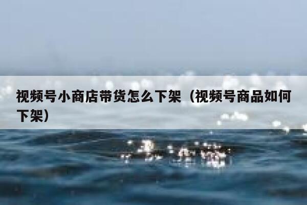 视频号小商店带货怎么下架（视频号商品如何下架） 第1张