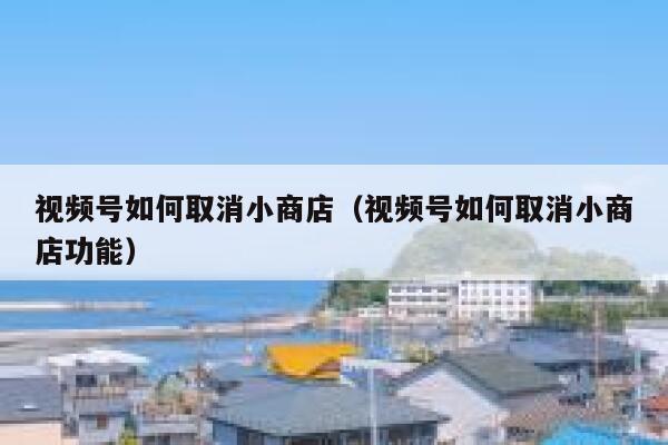 视频号如何取消小商店（视频号如何取消小商店功能） 第1张