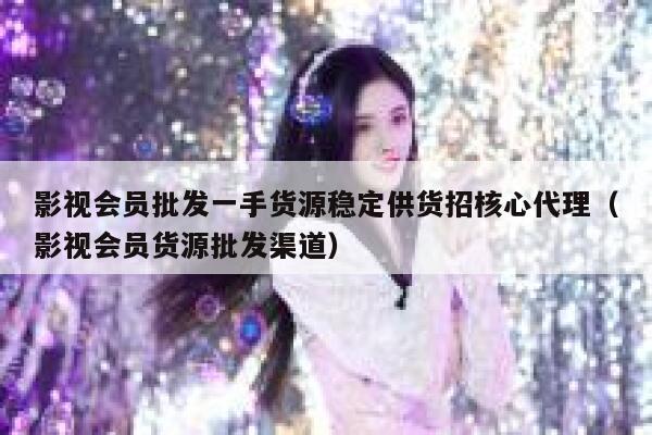影视会员批发一手货源稳定供货招核心代理（影视会员货源批发渠道） 第1张