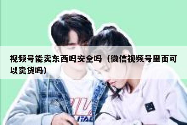 视频号能卖东西吗安全吗(微信视频号里面可以卖货吗) 第1张 视频号能卖东西吗安全吗(微信视频号里面可以卖货吗) 第1张