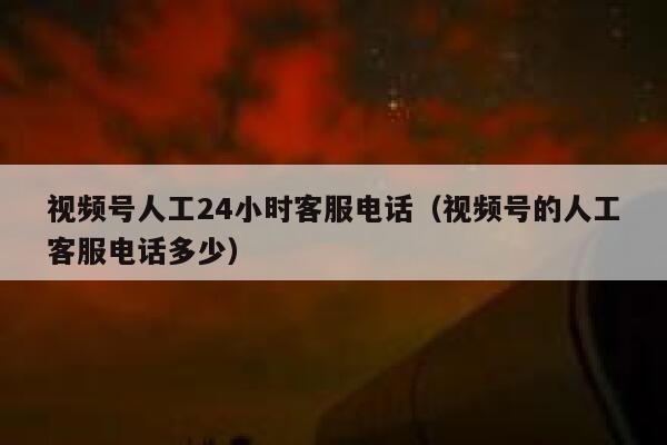 视频号人工24小时客服电话（视频号的人工客服电话多少） 第1张