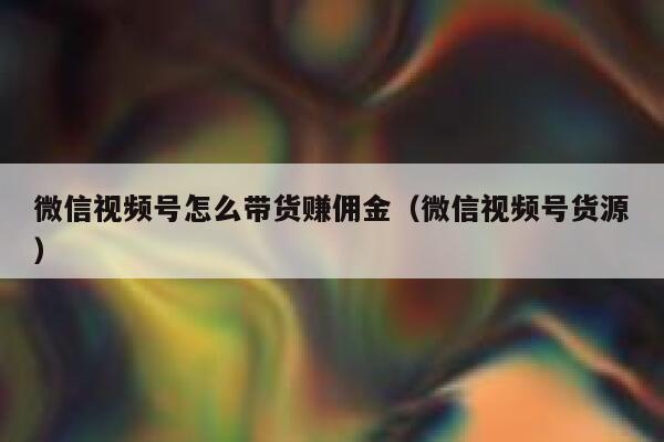 微信视频号怎么带货赚佣金（微信视频号货源） 第1张