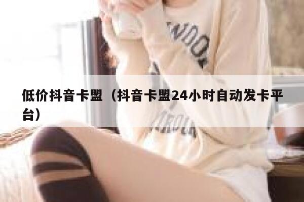 低价抖音卡盟（抖音卡盟24小时自动发卡平台） 第1张
