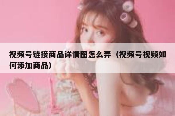 视频号链接商品详情图怎么弄（视频号视频如何添加商品） 第1张