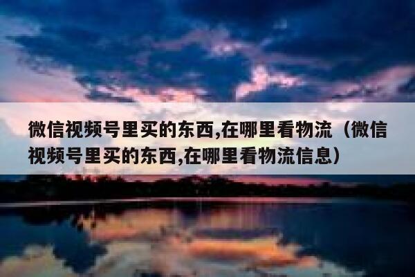 微信视频号里买的东西,在哪里看物流（微信视频号里买的东西,在哪里看物流信息） 第1张