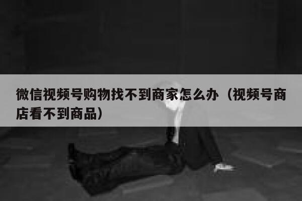 微信视频号购物找不到商家怎么办（视频号商店看不到商品） 第1张