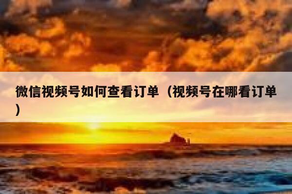 微信视频号如何查看订单（视频号在哪看订单） 第1张