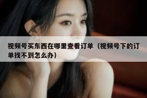 视频号买东西在哪里查看订单（视频号下的订单找不到怎么办） 第1张