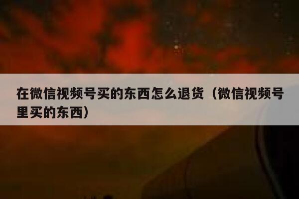 在微信视频号买的东西怎么退货(微信视频号里买的东西) 第1张 在微信视频号买的东西怎么退货(微信视频号里买的东西) 第1张
