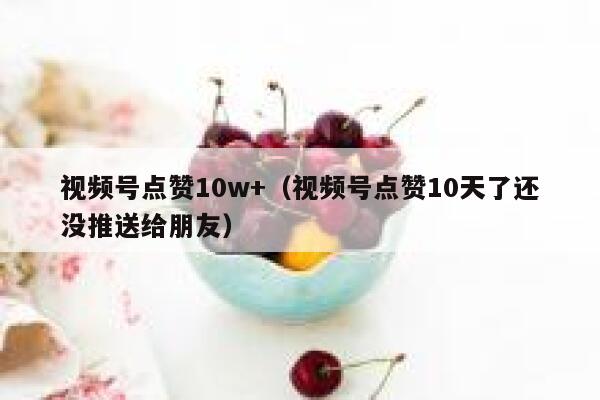 视频号点赞10w+（视频号点赞10天了还没推送给朋友） 第1张