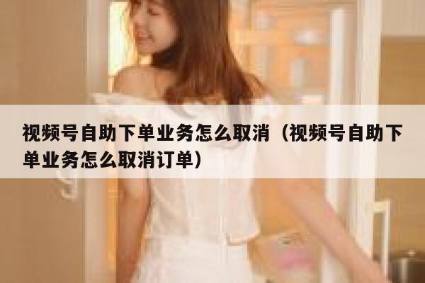 视频号自助下单业务怎么取消（视频号自助下单业务怎么取消订单） 第1张