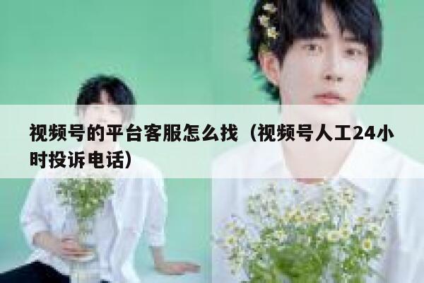 视频号的平台客服怎么找（视频号人工24小时投诉电话） 第1张