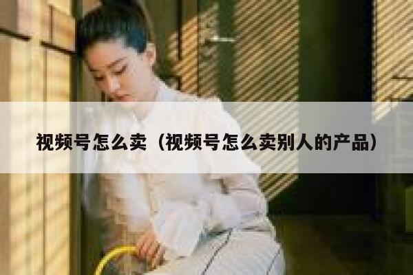视频号怎么卖(视频号怎么卖别人的产品) 第1张 视频号怎么卖(视频号怎么卖别人的产品) 第1张