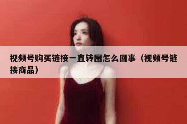 视频号购买链接一直转圈怎么回事（视频号链接商品） 第1张